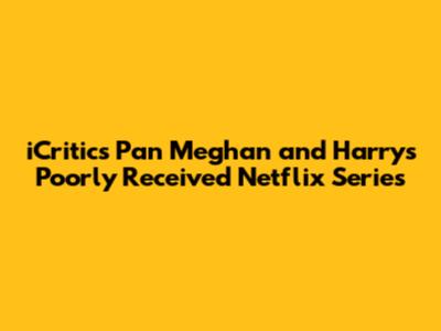 **iCritics Pan Meghan and Harry's Poorly Received Netflix Series**