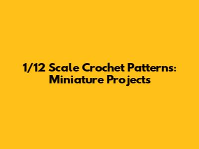 1/12 Scale Crochet Patterns: Miniature Projects