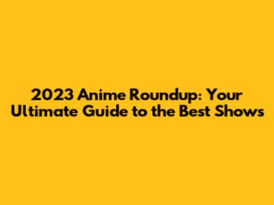 2023 Anime Roundup: Your Ultimate Guide to the Best Shows