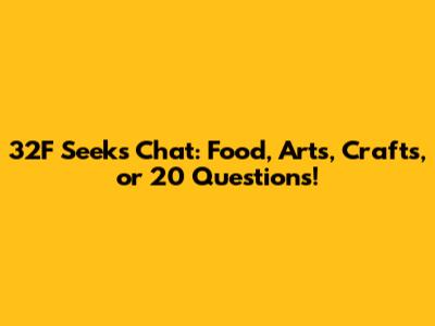 32F Seeks Chat: Food, Arts, Crafts, or 20 Questions!