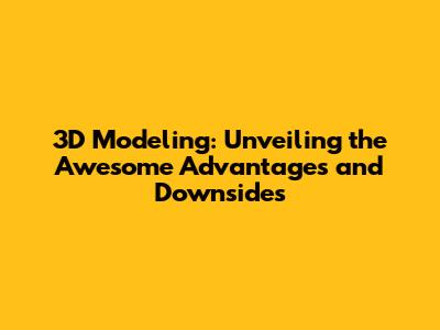3D Modeling: Unveiling the Awesome Advantages and Downsides