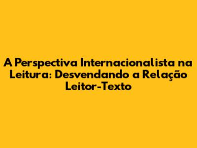 A Perspectiva Internacionalista na Leitura: Desvendando a Relação Leitor-Texto