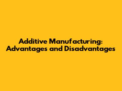 Additive Manufacturing: Advantages and Disadvantages