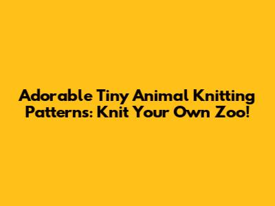 Adorable Tiny Animal Knitting Patterns: Knit Your Own Zoo!