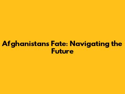 Afghanistan's Fate: Navigating the Future