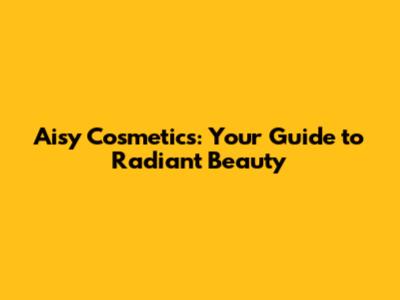 Aisy Cosmetics: Your Guide to Radiant Beauty
