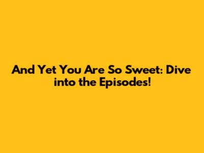 And Yet You Are So Sweet: Dive into the Episodes!