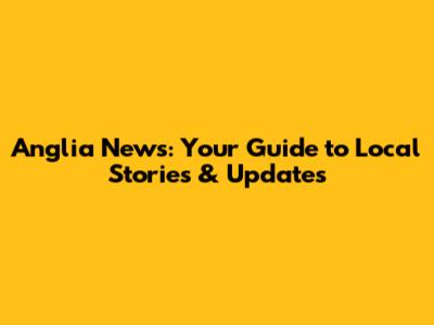 Anglia News: Your Guide to Local Stories & Updates