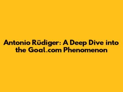Antonio Rüdiger: A Deep Dive into the Goal.com Phenomenon