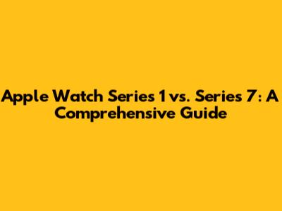 Apple Watch Series 1 vs. Series 7: A Comprehensive Guide