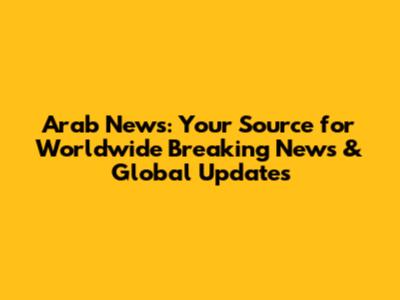 Arab News: Your Source for Worldwide Breaking News & Global Updates