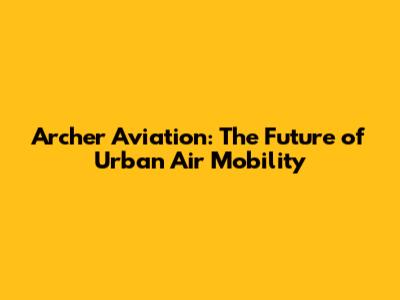Archer Aviation: The Future of Urban Air Mobility