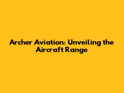 Archer Aviation: Unveiling the Aircraft Range
