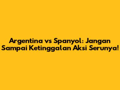 Argentina vs Spanyol: Jangan Sampai Ketinggalan Aksi Serunya!