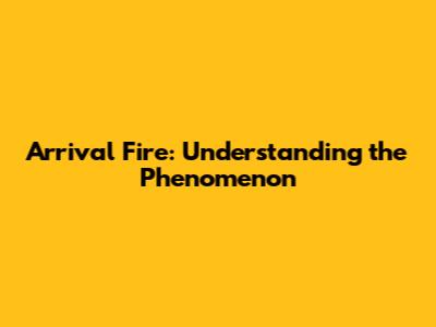 Arrival Fire: Understanding the Phenomenon