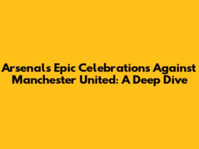 Arsenal's Epic Celebrations Against Manchester United: A Deep Dive