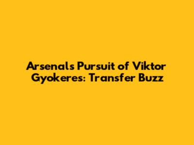 Arsenal's Pursuit of Viktor Gyokeres: Transfer Buzz