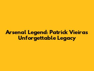 Arsenal Legend: Patrick Vieira's Unforgettable Legacy