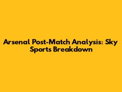 Arsenal Post-Match Analysis: Sky Sports Breakdown