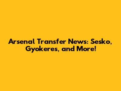 Arsenal Transfer News: Sesko, Gyokeres, and More!