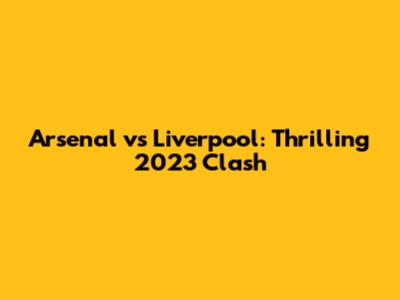 Arsenal vs Liverpool: Thrilling 2023 Clash