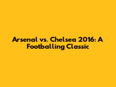 Arsenal vs. Chelsea 2016: A Footballing Classic