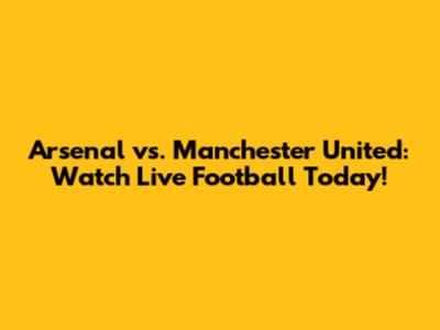 Arsenal vs. Manchester United: Watch Live Football Today!