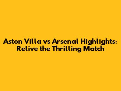 Aston Villa vs Arsenal Highlights: Relive the Thrilling Match