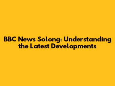 BBC News Solong: Understanding the Latest Developments