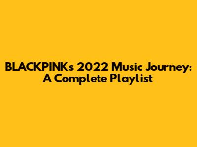 BLACKPINK's 2022 Music Journey: A Complete Playlist