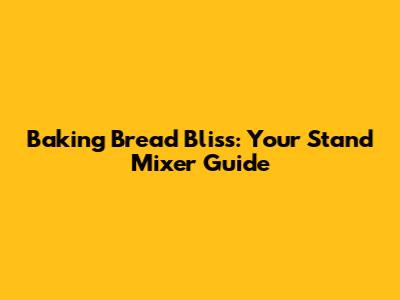 Baking Bread Bliss: Your Stand Mixer Guide