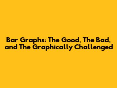 Bar Graphs: The Good, The Bad, and The Graphically Challenged