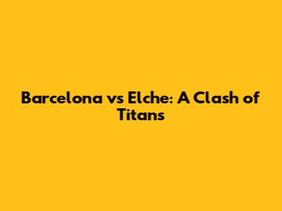 Barcelona vs Elche: A Clash of Titans