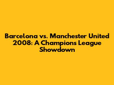 Barcelona vs. Manchester United 2008: A Champions League Showdown