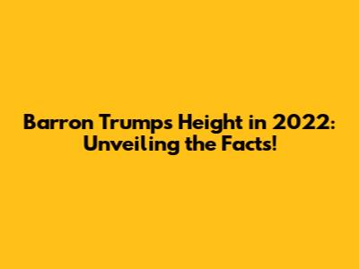 Barron Trump's Height in 2022: Unveiling the Facts!