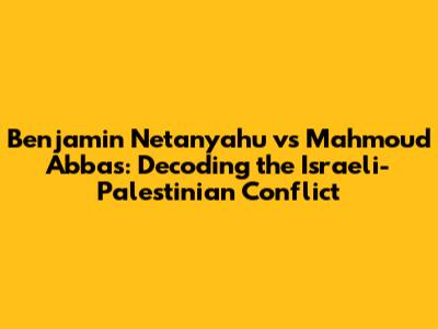 Benjamin Netanyahu vs Mahmoud Abbas: Decoding the Israeli-Palestinian Conflict