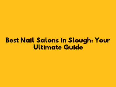 Best Nail Salons in Slough: Your Ultimate Guide