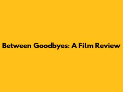 Between Goodbyes: A Film Review