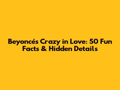 Beyoncé's Crazy in Love: 50 Fun Facts & Hidden Details