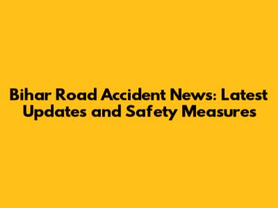 Bihar Road Accident News: Latest Updates and Safety Measures