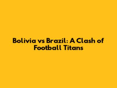 Bolivia vs Brazil: A Clash of Football Titans