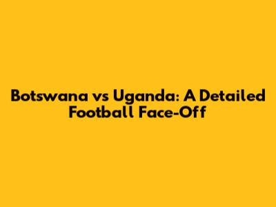 Botswana vs Uganda: A Detailed Football Face-Off