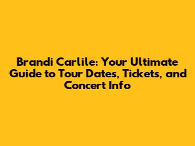 Brandi Carlile: Your Ultimate Guide to Tour Dates, Tickets, and Concert Info