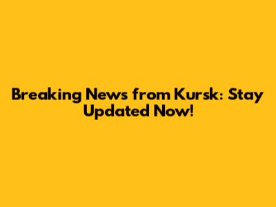 Breaking News from Kursk: Stay Updated Now!