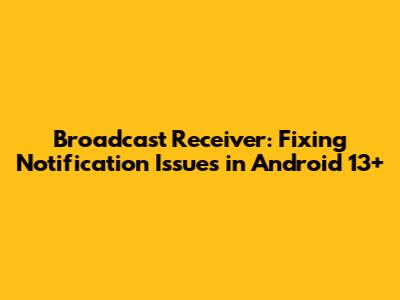 Broadcast Receiver: Fixing Notification Issues in Android 13+