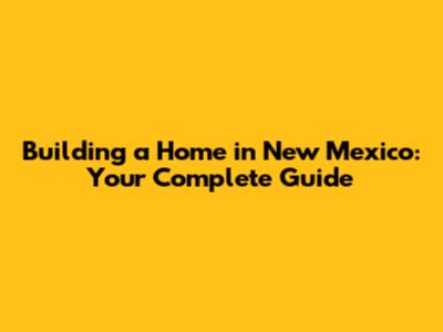 Building a Home in New Mexico: Your Complete Guide