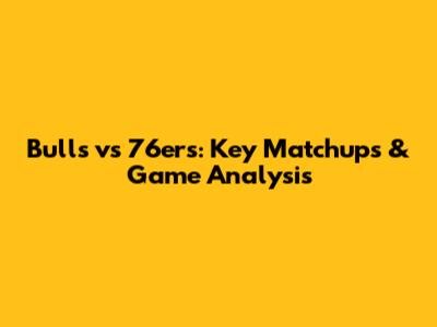 Bulls vs 76ers: Key Matchups & Game Analysis