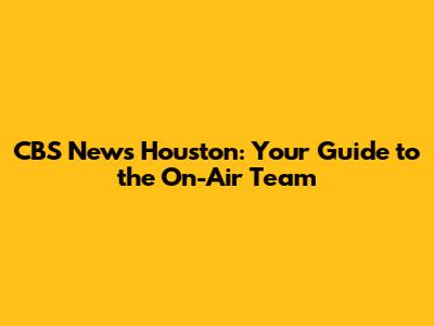 CBS News Houston: Your Guide to the On-Air Team