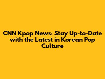 CNN Kpop News: Stay Up-to-Date with the Latest in Korean Pop Culture