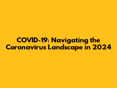 COVID-19: Navigating the Coronavirus Landscape in 2024